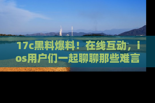 17c黑料爆料！在线互动，ios用户们一起聊聊那些难言之隐吧！