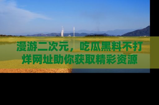 漫游二次元，吃瓜黑料不打烊网址助你获取精彩资源
