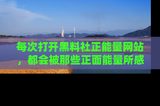 每次打开黑料社正能量网站，都会被那些正面能量所感染，一起加入不打烊的快乐吧！