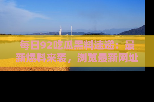 每日92吃瓜黑料速递：最新爆料来袭，浏览最新网址，畅享吃瓜乐趣！
