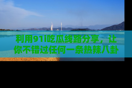 利用91i吃瓜线路分享，让你不错过任何一条热辣八卦新闻