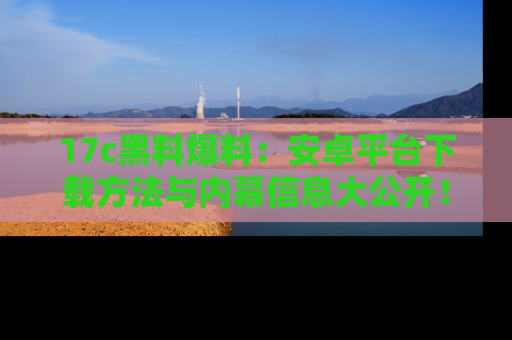 17c黑料爆料：安卓平台下载方法与内幕信息大公开！