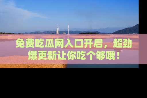 免费吃瓜网入口开启，超劲爆更新让你吃个够哦！