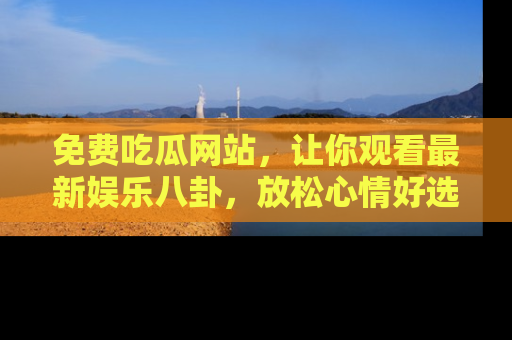 免费吃瓜网站，让你观看最新娱乐八卦，放松心情好选择