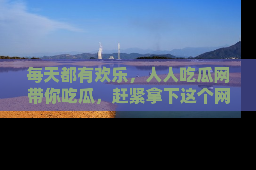 每天都有欢乐，人人吃瓜网带你吃瓜，赶紧拿下这个网址与地址吧！