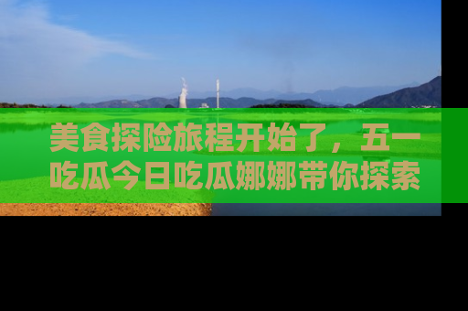 美食探险旅程开始了，五一吃瓜今日吃瓜娜娜带你探索精彩首页线路。