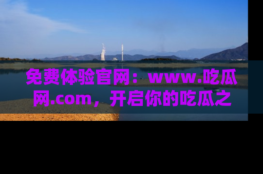 免费体验官网：www.吃瓜网.com，开启你的吃瓜之旅