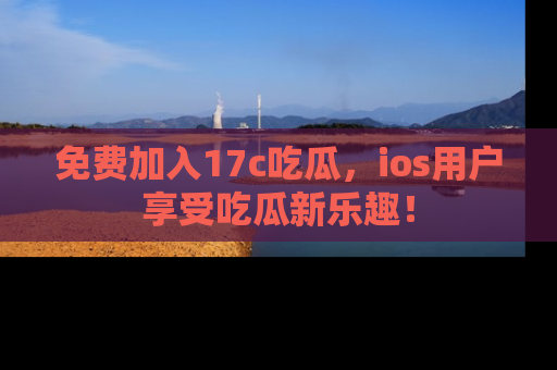 免费加入17c吃瓜，ios用户享受吃瓜新乐趣！