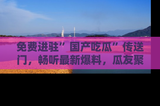 免费进驻”国产吃瓜”传送门，畅听最新爆料，瓜友聚集地等你！