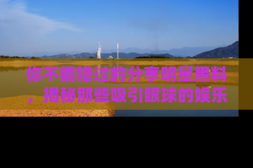 你不能错过的分享明星黑料，揭秘那些吸引眼球的娱乐新闻。