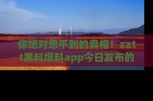 你绝对想不到的真相！zztt黑料爆料app今日发布的黑料让人叫绝！