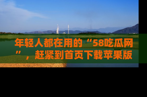 年轻人都在用的“58吃瓜网”，赶紧到首页下载苹果版吧！