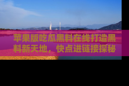 苹果版吃瓜黑料在线打造黑料新天地，快点进链接探秘！