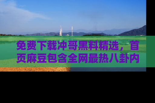 免费下载冲哥黑料精选，首页麻豆包含全网最热八卦内容