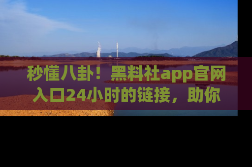 秒懂八卦！黑料社app官网入口24小时的链接，助你及时获取热搜焦点