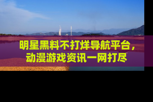 明星黑料不打烊导航平台，动漫游戏资讯一网打尽
