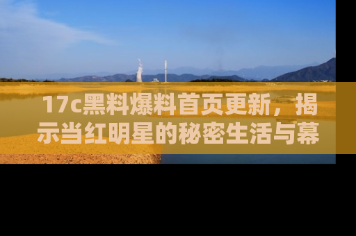 17c黑料爆料首页更新，揭示当红明星的秘密生活与幕后故事