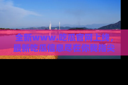 全新www.吃瓜官网上线，最新吃瓜信息尽在你我指尖！