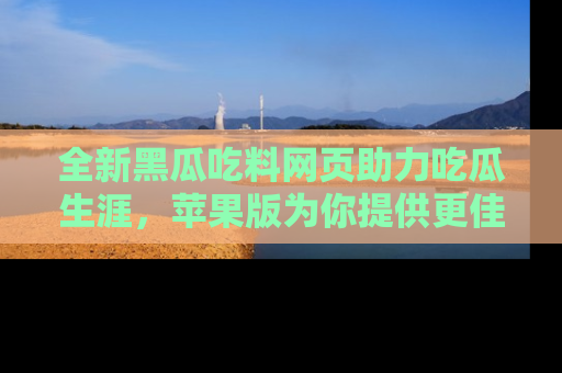全新黑瓜吃料网页助力吃瓜生涯，苹果版为你提供更佳体验！