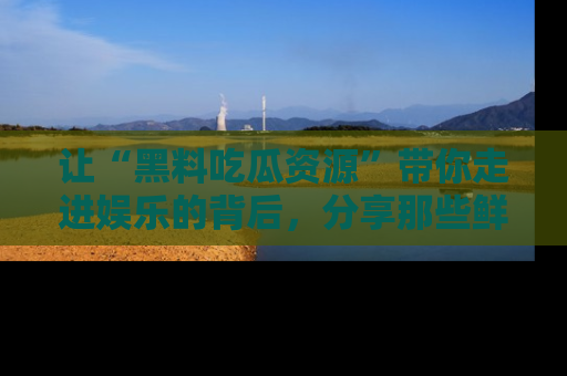 让“黑料吃瓜资源”带你走进娱乐的背后，分享那些鲜为人知的黑料，成为吃瓜界的资深玩家！