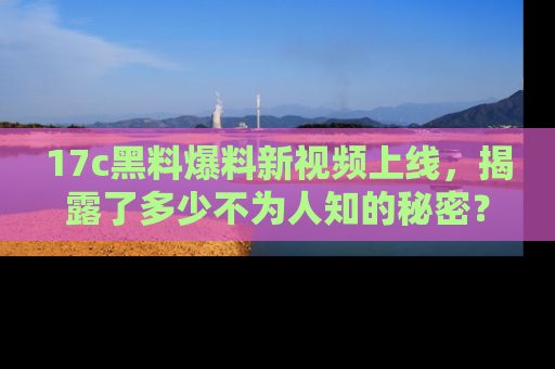 17c黑料爆料新视频上线，揭露了多少不为人知的秘密？