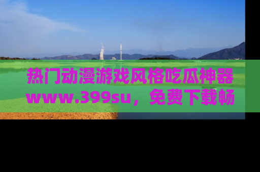 热门动漫游戏风格吃瓜神器www.399su，免费下载畅享精彩