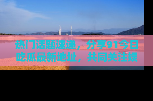 热门话题速递，分享91今日吃瓜最新地址，共同关注娱乐圈的风云变幻！