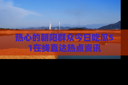 热心的朝阳群众今日吃瓜51在线直达热点资讯