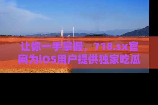 让你一手掌握，718.sx官网为iOS用户提供独家吃瓜内容！