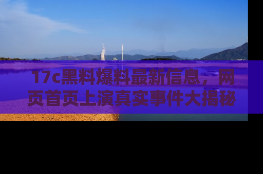 17c黑料爆料最新信息，网页首页上演真实事件大揭秘