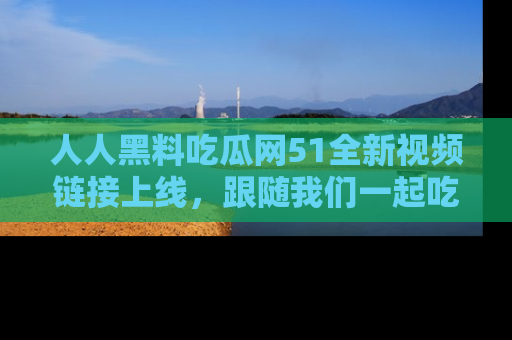 人人黑料吃瓜网51全新视频链接上线，跟随我们一起吃瓜围观！