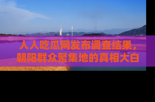 人人吃瓜网发布调查结果，朝阳群众聚集地的真相大白