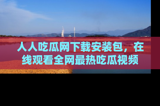 人人吃瓜网下载安装包，在线观看全网最热吃瓜视频