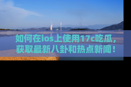 如何在ios上使用17c吃瓜，获取最新八卦和热点新闻！