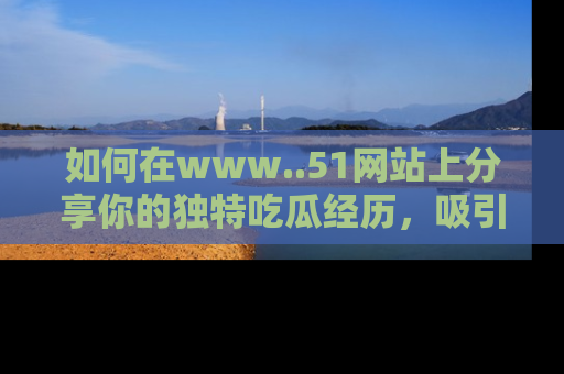 如何在www..51网站上分享你的独特吃瓜经历，吸引更多用户关注