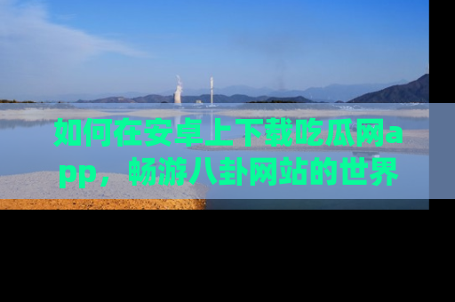 如何在安卓上下载吃瓜网app，畅游八卦网站的世界