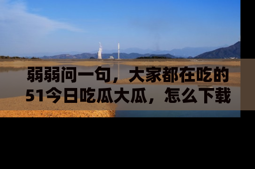 弱弱问一句，大家都在吃的51今日吃瓜大瓜，怎么下载登录才能体验最新入口？