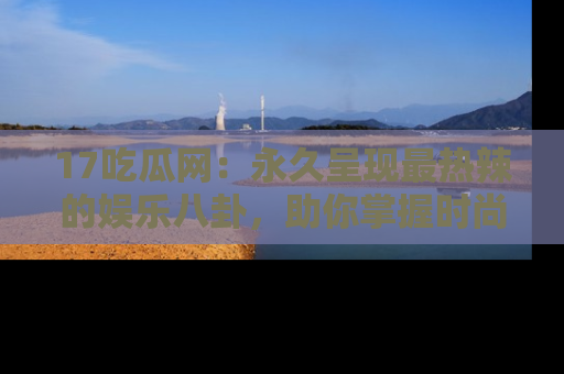 17吃瓜网：永久呈现最热辣的娱乐八卦，助你掌握时尚趋势