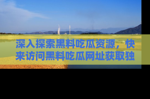 深入探索黑料吃瓜资源，快来访问黑料吃瓜网址获取独家内容！