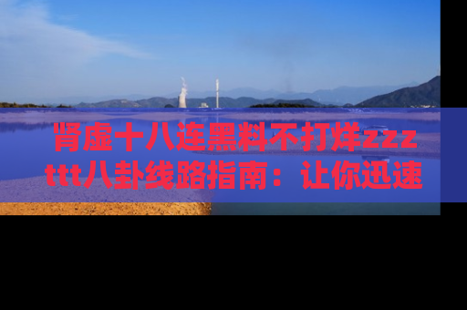肾虚十八连黑料不打烊zzzttt八卦线路指南：让你迅速掌握热点事件脉络