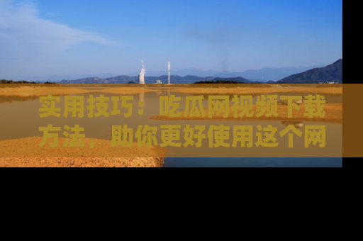 实用技巧：吃瓜网视频下载方法，助你更好使用这个网站