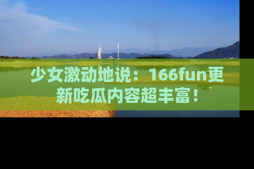 少女激动地说：166fun更新吃瓜内容超丰富！
