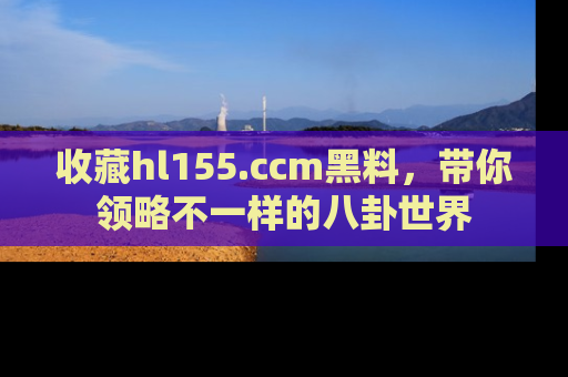 收藏hl155.ccm黑料，带你领略不一样的八卦世界