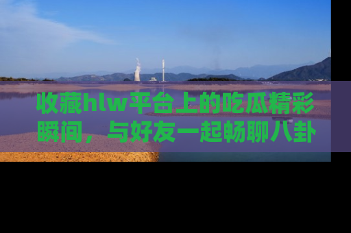 收藏hlw平台上的吃瓜精彩瞬间，与好友一起畅聊八卦趣闻！