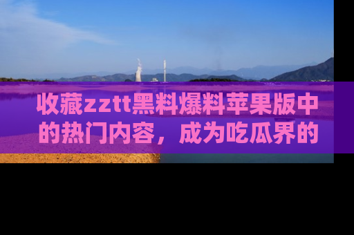 收藏zztt黑料爆料苹果版中的热门内容，成为吃瓜界的资深玩家！