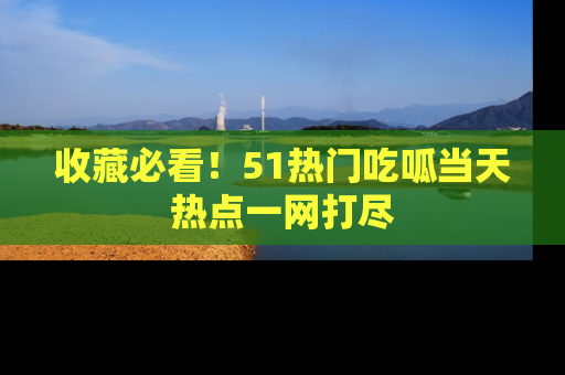 收藏必看！51热门吃呱当天热点一网打尽