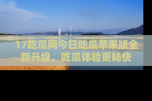 17吃瓜网今日吃瓜苹果版全新升级,吃瓜体验更畅快
