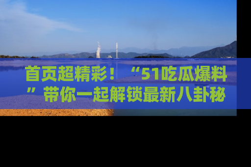 首页超精彩！“51吃瓜爆料”带你一起解锁最新八卦秘闻！
