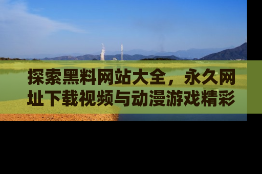 探索黑料网站大全，永久网址下载视频与动漫游戏精彩瞬间！