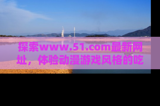 探索www.51.com最新网址，体验动漫游戏风格的吃瓜乐趣！